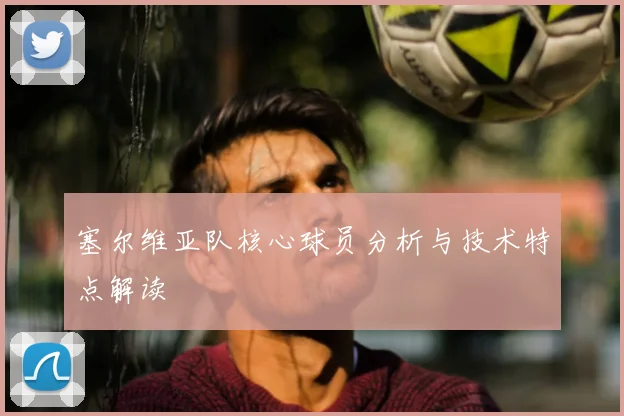 塞尔维亚队核心球员分析与技术特点解读