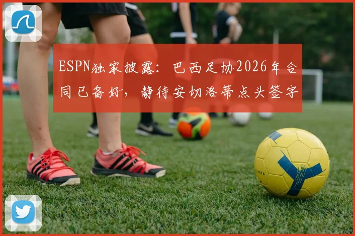 ESPN独家披露:巴西足协2026年合同已备好,静待安切洛蒂点头签字确认