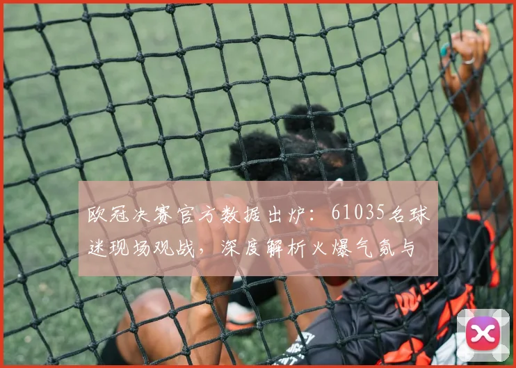 欧冠决赛官方数据出炉:61035名球迷现场观战,深度解析火爆气氛与盛况