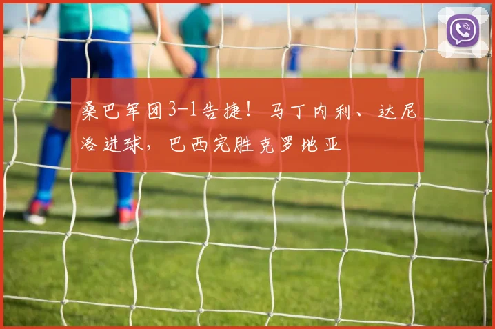 桑巴军团3-1告捷!马丁内利、达尼洛进球,巴西完胜克罗地亚