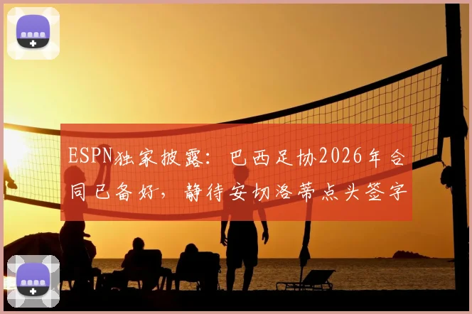 ESPN独家披露:巴西足协2026年合同已备好,静待安切洛蒂点头签字确认