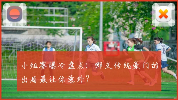 小组赛爆冷盘点：哪支传统豪门的出局最让你意外？