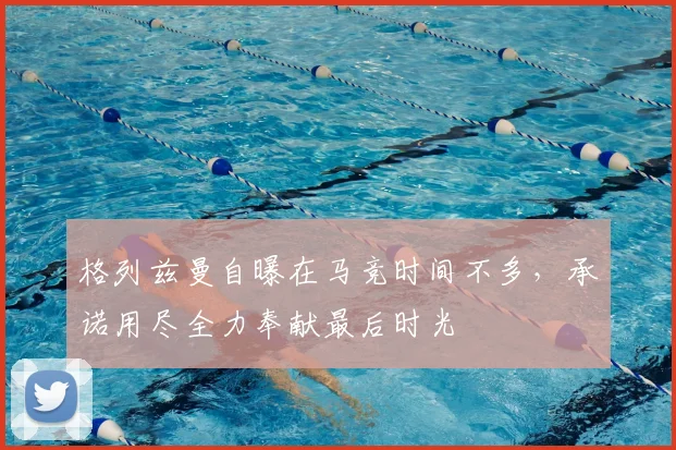 格列兹曼自曝在马竞时间不多,承诺用尽全力奉献最后时光